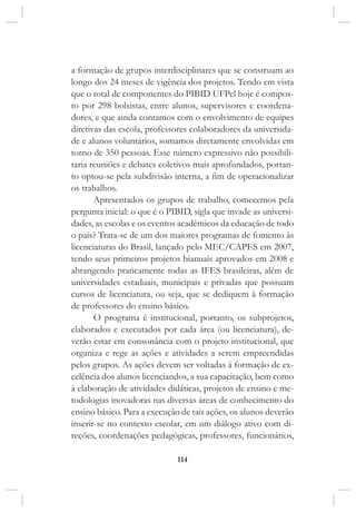 114
a formação de grupos interdisciplinares que se construam ao
longo dos 24 meses de vigência dos projetos. Tendo em vista
que o total de componentes do PIBID UFPel hoje é compos-
to por 298 bolsistas, entre alunos, supervisores e coordena-
dores, e que ainda contamos com o envolvimento de equipes
diretivas das escola, professores colaboradores da universida-
de e alunos voluntários, somamos diretamente envolvidas em
torno de 350 pessoas. Esse número expressivo não possibili-
taria reuniões e debates coletivos mais aprofundados, portan-
to optou-se pela subdivisão interna, a fim de operacionalizar
os trabalhos.
Apresentados os grupos de trabalho, comecemos pela
pergunta inicial: o que é o PIBID, sigla que invade as universi-
dades, as escolas e os eventos acadêmicos da educação de todo
o país? Trata-se de um dos maiores programas de fomento às
licenciaturas do Brasil, lançado pelo MEC/CAPES em 2007,
tendo seus primeiros projetos bianuais aprovados em 2008 e
abrangendo praticamente todas as IFES brasileiras, além de
universidades estaduais, municipais e privadas que possuam
cursos de licenciatura, ou seja, que se dediquem à formação
de professores do ensino básico.
O programa é institucional, portanto, os subprojetos,
elaborados e executados por cada área (ou licenciatura), de-
verão estar em consonância com o projeto institucional, que
organiza e rege as ações e atividades a serem empreendidas
pelos grupos. As ações devem ser voltadas à formação de ex-
celência dos alunos licenciandos, a sua capacitação, bem como
à elaboração de atividades didáticas, projetos de ensino e me-
todologias inovadoras nas diversas áreas de conhecimento do
ensino básico. Para a execução de tais ações, os alunos deverão
inserir-se no contexto escolar, em um diálogo ativo com di-
reções, coordenações pedagógicas, professores, funcionários,
 