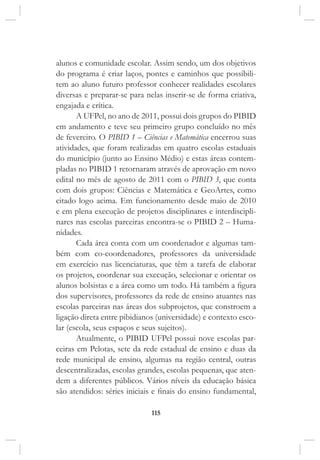 115
alunos e comunidade escolar. Assim sendo, um dos objetivos
do programa é criar laços, pontes e caminhos que possibili-
tem ao aluno futuro professor conhecer realidades escolares
diversas e preparar-se para nelas inserir-se de forma criativa,
engajada e crítica.
A UFPel, no ano de 2011, possui dois grupos do PIBID
em andamento e teve seu primeiro grupo concluído no mês
de fevereiro. O PIBID 1 – Ciências e Matemática encerrou suas
atividades, que foram realizadas em quatro escolas estaduais
do município (junto ao Ensino Médio) e estas áreas contem-
pladas no PIBID 1 retornaram através de aprovação em novo
edital no mês de agosto de 2011 com o PIBID 3, que conta
com dois grupos: Ciências e Matemática e GeoArtes, como
citado logo acima. Em funcionamento desde maio de 2010
e em plena execução de projetos disciplinares e interdiscipli-
nares nas escolas parceiras encontra-se o PIBID 2 – Huma-
nidades.
Cada área conta com um coordenador e algumas tam-
bém com co-coordenadores, professores da universidade
em exercício nas licenciaturas, que têm a tarefa de elaborar
os projetos, coordenar sua execução, selecionar e orientar os
alunos bolsistas e a área como um todo. Há também a figura
dos supervisores, professores da rede de ensino atuantes nas
escolas parceiras nas áreas dos subprojetos, que constroem a
ligação direta entre pibidianos (universidade) e contexto esco-
lar (escola, seus espaços e seus sujeitos).
Atualmente, o PIBID UFPel possui nove escolas par-
ceiras em Pelotas, sete da rede estadual de ensino e duas da
rede municipal de ensino, algumas na região central, outras
descentralizadas, escolas grandes, escolas pequenas, que aten-
dem a diferentes públicos. Vários níveis da educação básica
são atendidos: séries iniciais e finais do ensino fundamental,
 