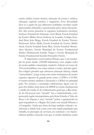 116
ensino médio, ensino técnico, educação de jovens e adultos,
educação especial (surdos) e magistério. Essa diversidade
deve-se à opção de que diferentes realidades escolares sejam
apresentadas, debatidas e questionadas pelos alunos licencian-
dos. São nossas parceiras as seguintes instituições escolares:
Instituto Estadual de Educação Assis Brasil, Escola Estadual
de Ensino Médio Nossa Senhora de Lourdes, Colégio Esta-
dual Dom João Braga, Escola Estadual de Ensino Técnico
Professora Sylvia Mello, Escola Estadual de Ensino Médio
Areal, Escola Estadual Santa Rita, Escola Estadual Monse-
nhor Queiroz, Escola Municipal de Ensino Fundamental
Núcleo Habitacional Getúlio Vargas e Escola Municipal de
Ensino Fundamental Senador Fernando Osório.
É importante contextualizar Pelotas, que é um municí-
pio de porte médio (350.000 habitantes), com amplas redes
de ensino público (municipal, estadual e federal, em torno de
150 escola públicas, nas zonas urbana e rural) e privado (gran-
des colégios privados que oferecem educação básica), cidade
“universitária”, já que conta com várias instituições de ensino
superior, algumas de grande porte como a UFPel e a UCPel.
O ensino técnico também é destacado e o IFSul seu principal
pólo. No entanto, o município, infelizmente, figura com al-
guns dos índices mais baixos de IDEB no ensino fundamental
e médio do estado. É de conhecimento geral que o Rio Gran-
de do Sul possui uma “metade” rica e industrializada, com-
posta pela região metropolitana, pela Serra Gaúcha e Vales do
Sinos e do Taquari, e uma “metade” pobre e agropastoril, na
qual enquadram-se a Região Sul (onde está situada Pelotas) e
a Campanha. Ainda que dona de larga tradição cultural e in-
telectual, a cidade hoje conta com uma ampla população que
trabalha na prestação de serviços, no comércio e no funcio-
nalismo público, fazendo com que as rendas familiares sejam
 