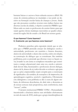 117
bastante baixas e o acesso a bens culturais escasso e difícil. Há
zonas de extrema pobreza no município e isso pode ser de-
cisivo na formação escolar básica de crianças e jovens. Ainda
que não possamos sozinhos reverter estes índices baixos nas
diversas escolas da cidade, é objetivo central do PIBID é qua-
lificar cada vez mais os professores do ensino básico para que
sejam agentes destas mudanças necessárias ao quadro educa-
cional da região Sul do estado e do Brasil em termos gerais.
O que fazemos? Como fazemos?
E, finalmente: por que fazemos como fazemos?
Podemos perceber, pela exposição inicial, que as rela-
ções que o PIBID pretende ensejar são dialógicas: escola e
universidade, professores em exercício e futuros docentes,
alunos da universidade e alunos das escolas, todos em relação,
na construção de diálogos que os constituam. São também
polifônicas, pois se pretende que diversas vozes se façam ou-
vir, levando-se em conta os complexos meandros que consti-
tuem o campo educacional: mais uma vez, escola e universi-
dade devem falar, licenciandos e professores devem dialogar,
alunos de lá, alunos de cá, todos deverão se colocar e agir para
que as ações empreendidas sejam estopim para a construção
de significados e de sentidos, de sensações e de impressões, de
aprendizagem cognitiva, sensível e significativa. Obviamente
este dialogismo e esta polifonia se dão à custa de alguns em-
bates, de dolorosas descobertas, de abrir mão e descentra-se
de nossas certezas mais propositivas, mais confortáveis, mais
“nossas”, enfim.
O projeto institucional PIBID/ UFPel – Humanidades
incentivando a docência iniciou suas atividades efetivamente
no mês de maio de 2010, ainda que o grupo interdisciplinar de
 