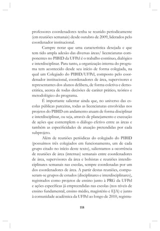 118
professores coordenadores tenha se reunido periodicamente
(em reuniões semanais) desde outubro de 2009, liderados pelo
coordenador institucional.
Cumpre notar que uma característica desejada e que
tem tido ampla adesão das diversas áreas/ licenciaturas com-
ponentes no PIBID da UFPel é o trabalho contínuo, dialógico
e interdisciplinar. Para tanto, a organização interna do progra-
ma tem acontecido desde seu início de forma colegiada, na
qual um Colegiado do PIBID/UFPel, composto pelo coor-
denador institucional, coordenadores de área, supervisores e
representantes dos alunos delibera, de forma coletiva e demo-
crática, acerca de todas decisões de caráter prático, teórico e
metodológico do programa.
É importante salientar ainda que, no universo das es-
colas públicas parceiras, todas as licenciaturas envolvidas nos
projetos do PIBID em andamento atuam de forma disciplinar
e interdisciplinar, ou seja, através de planejamento e execução
de ações que contemplem o diálogo efetivo entre as áreas e
também as especificidades de atuação pretendidas por cada
subprojeto.
Além de reuniões periódicas do colegiado do PIBID
(possuímos três colegiados em funcionamento, um de cada
grupo citado no início deste texto), salientamos a ocorrência
de reuniões de área (internas) semanais entre coordenadores
de área, supervisores da área e bolsistas e reuniões interdis-
ciplinares semanais nas escolas, sempre coordenadas por um
dos coordenadores de área. A partir destas reuniões, compu-
seram-se grupos de estudos (disciplinares e interdisciplinares),
registrados como projetos de ensino junto à PRG da UFPel
e ações específicas já empreendidas nas escolas (nos níveis de
ensino fundamental, ensino médio, magistério e EJA) e junto
à comunidade acadêmica da UFPel ao longo de 2010, registra-
 