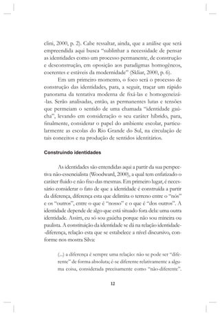 12
clini, 2000, p. 2). Cabe ressaltar, ainda, que a análise que será
empreendida aqui busca “sublinhar a necessidade de pensar
as identidades como um processo permanente, de construção
e desconstrução, em oposição aos paradigmas homogêneos,
coerentes e estáveis da modernidade” (Skliar, 2000, p. 6).
Em um primeiro momento, o foco será o processo de
construção das identidades, para, a seguir, traçar um rápido
panorama da tentativa moderna de fixá-las e homogeneizá-
-las. Serão analisadas, então, as permanentes lutas e tensões
que permeiam o sentido de uma chamada “identidade gaú-
cha”, levando em consideração o seu caráter híbrido, para,
finalmente, considerar o papel do ambiente escolar, particu-
larmente as escolas do Rio Grande do Sul, na circulação de
tais conceitos e na produção de sentidos identitários.
Construindo identidades
As identidades são entendidas aqui a partir da sua perspec-
tiva não-essencialista (Woodward, 2000), a qual tem enfatizado o
caráter fluido e não fixo das mesmas. Em primeiro lugar, é neces-
sário considerar o fato de que a identidade é construída a partir
da diferença, diferença esta que delimita o terreno entre o “nós”
e os “outros”, entre o que é “nosso” e o que é “dos outros”. A
identidade depende de algo que está situado fora dela: uma outra
identidade. Assim, eu só sou gaúcha porque não sou mineira ou
paulista. A constituição da identidade se dá na relação identidade-
-diferença, relação esta que se estabelece a nível discursivo, con-
forme nos mostra Silva:
(...) a diferença é sempre uma relação: não se pode ser “dife-
rente” de forma absoluta; é-se diferente relativamente a algu-
ma coisa, considerada precisamente como “não-diferente”.
 