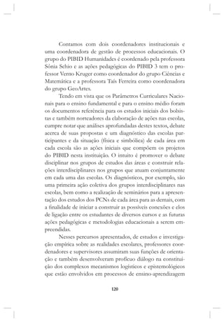 120
Contamos com dois coordenadores institucionais e
uma coordenadora de gestão de processos educacionais. O
grupo do PIBID Humanidades é coordenado pela professora
Sônia Schio e as ações pedagógicas do PIBID 3 tem o pro-
fessor Verno Kruger como coordenador do grupo Ciências e
Matemática e a professora Taís Ferreira como coordenadora
do grupo GeoArtes.
Tendo em vista que os Parâmetros Curriculares Nacio-
nais para o ensino fundamental e para o ensino médio foram
os documentos referência para os estudos iniciais dos bolsis-
tas e também norteadores da elaboração de ações nas escolas,
cumpre notar que análises aprofundadas destes textos, debate
acerca de suas propostas e um diagnóstico das escolas par-
ticipantes e da situação (física e simbólica) de cada área em
cada escola são as ações iniciais que compõem os projetos
do PIBID nesta instituição. O intuito é promover o debate
disciplinar nos grupos de estudos das áreas e construir rela-
ções interdisciplinares nos grupos que atuam conjuntamente
em cada uma das escolas. Os diagnósticos, por exemplo, são
uma primeira ação coletiva dos grupos interdisciplinares nas
escolas, bem como a realização de seminários para a apresen-
tação dos estudos dos PCNs de cada área para as demais, com
a finalidade de iniciar a construir as possíveis conexões e elos
de ligação entre os estudantes de diversos cursos e as futuras
ações pedagógicas e metodologias educacionais a serem em-
preendidas.
Nesses percursos apresentados, de estudos e investiga-
ção empírica sobre as realidades escolares, professores coor-
denadores e supervisores assumiram suas funções de orienta-
ção e também desenvolveram profícuo diálogo na constitui-
ção dos complexos mecanismos logísticos e epistemológicos
que estão envolvidos em processos de ensino-aprendizagem
 