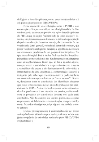 121
dialógicos e interdisciplinares, como estes empreendidos e já
em pleno andamento no PIBID/UFPel.
Neste momento da explanação sobre o PIBID e suas
construções, é importante diferir interdisciplinaridade de dile-
tantismo: não estamos propondo, nas ações interdisciplinares
do PIBID, que os alunos “saibam tudo de todas as áreas”. Es-
tamos, sim, interessados em fomentar o início da apropriação
da palavra e da ação do outro, ou seja, da construção de um
vocabulário (oral, gestual, conceitual, actancial) comum, que
possa viabilizar o dialogismo desejado e a polifonia necessária
ao andamento produtivo de um projeto interdisciplinar. Por
que esta afirmação? Pois é muito fácil confundir a interdisci-
plinaridade com o ativismo não fundamentado em diferentes
áreas de conhecimento. Penso que, ao fim e ao cabo, deseja-
mos promover a convivência e o aprendizado com o outro,
a capacidade de escuta e de deslocamento do ethos único e
intransferível de uma disciplina, a contaminação saudável e
instigante pelo saber que constitui o outro e pode, também,
me constituir sem que eu destrua os “meus saberes”. Destar-
te, desejamos atuar na constituição das identidades docentes
que estão sendo forjadas nestes anos de graduação nas licen-
ciaturas da UFPel. Assim como almejamos tocar as identida-
des dos professores já em atuação nas escolas, colaborando
com os processos de constituição docente nos quais estão
envolvidos. Não há campos ou sujeitos puros, mas assumir
os processos de hibridação e contaminação, compreendê-los
como fecundos e instigantes, exige alguma maturidade e mui-
to esforço.
Dando prosseguimento à contextualização de nossas
ações pibidianas, além das supracitadas, podemos incluir a se-
guinte sequência de atividades realizadas pelo PIBID/UFPel
Humanidades :
 