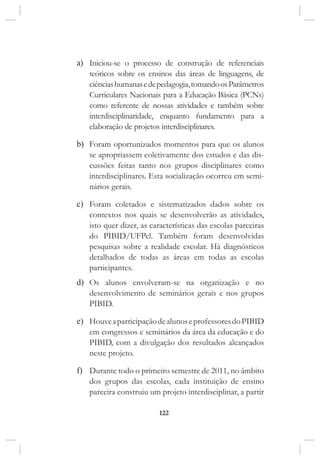 122
a)	 Iniciou-se o processo de construção de referenciais
teóricos sobre os ensinos das áreas de linguagens, de
ciênciashumanasedepedagogia,tomandoosParâmetros
Curriculares Nacionais para a Educação Básica (PCNs)
como referente de nossas atividades e também sobre
interdisciplinaridade, enquanto fundamento para a
elaboração de projetos interdisciplinares.
b)	 Foram oportunizados momentos para que os alunos
se apropriassem coletivamente dos estudos e das dis-
cussões feitas tanto nos grupos disciplinares como
interdisciplinares. Esta socialização ocorreu em semi-
nários gerais.
c)	 Foram coletados e sistematizados dados sobre os
contextos nos quais se desenvolverão as atividades,
isto quer dizer, as características das escolas parceiras
do PIBID/UFPel. Também foram desenvolvidas
pesquisas sobre a realidade escolar. Há diagnósticos
detalhados de todas as áreas em todas as escolas
participantes.
d)	 Os alunos envolveram-se na organização e no
desenvolvimento de seminários gerais e nos grupos
PIBID.
e)	 HouveaparticipaçãodealunoseprofessoresdoPIBID
em congressos e seminários da área da educação e do
PIBID, com a divulgação dos resultados alcançados
neste projeto.
f)	 Durante todo o primeiro semestre de 2011, no âmbito
dos grupos das escolas, cada instituição de ensino
parceira construiu um projeto interdisciplinar, a partir
 