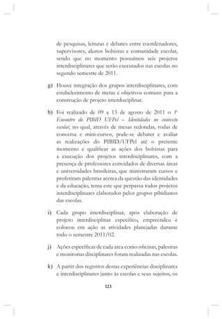123
de pesquisas, leituras e debates entre coordenadores,
supervisores, alunos bolsistas e comunidade escolar,
sendo que no momento possuímos seis projetos
interdisciplinares que serão executados nas escolas no
segundo semestre de 2011.
g)	 Houve integração dos grupos interdisciplinares, com
estabelecimento de metas e objetivos comuns para a
construção de projeto interdisciplinar.
h)	 Foi realizado de 09 a 13 de agosto de 2011 o 1o
Encontro do PIBID UFPel – Identidades no contexto
escolar, no qual, através de mesas redondas, rodas de
conversa e mini-cursos, pode-se debater e avaliar
as realizações do PIBID/UFPel até o presente
momento e qualificar as ações dos bolsistas para
a execução dos projetos interdisciplinares, com a
presença de professores convidados de diversas áreas
e universidades brasileiras, que ministraram cursos e
proferiram palestras acerca da questão das identidades
e da educação, tema este que perpassa todos projetos
interdisciplinares elaborados pelos grupos pibidianos
das escolas.
i)	 Cada grupo interdisciplinar, após elaboração de
projeto interdisciplinar específico, empreendeu e
colocou em ação as atividades planejadas durante
todo o semestre 2011/02.
j)	 Ações específicas de cada área como oficinas, palestras
e monitorias disciplinares foram realizadas nas escolas.
k)	 A partir dos registros destas experiências disciplinares
e interdisciplinares junto às escolas e seus sujeitos, os
 