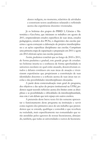 alunos redigem, no momento, relatórios de atividades
e constroem textos acadêmicos relatando e refletindo
acerca das experiências docentes vivenciadas.
Já os bolsistas dos grupos do PIBID 3, Ciências e Ma-
temática e GeoArtes, que iniciaram os trabalhos em agosto de
2011, empreenderam estudos específicos de suas áreas, estudos
pedagógicos, estudos dos PCNs, o diagnóstico das escolas par-
ceiras e agora começam a elaboração de projetos interdisciplina-
res e as ações específicas disciplinares nas escolas. Cumpriram
uma primeira etapa de capacitação e preparação em 2011 e agora
em 2012 efetivam ações nas escolas parceiras.
Assim, podemos concluir que ao longo de 2010 e 2011,
de forma paulatina e gradual, este grande grupo de estudan-
tes bolsistas inseriu-se e conheceu de forma aprofundada os
universos escolares no qual estão atuando, desenvolveram es-
tudos e debates contínuos em suas áreas de atuação e viven-
ciaram experiências que propiciaram a constituição de suas
identidades docentes e a reflexão acerca de suas áreas nas es-
colas e das possibilidades interdisciplinares desejadas.
A partir desta contextualização mais geral do programa,
dos objetivos e das ações do projeto institucional na UFPel, po-
demos seguir tecendo reflexões acerca dos limites entre as disci-
plinas e as possibilidades e dificuldades da interdisciplinaridade,
mas este é um debate que terá espaço em outros escritos.
A pretensão deste breve texto foi tão somente apresen-
tar o funcionamento deste programa na instituição e servir
como registro dos primeiros anos de um trabalho que preten-
demos que se estenda, qualifique e consolide e que reverbere
na sociedade, mais especificamente nas comunidades que se-
rão atendidas pelos egressos de nossas licenciaturas, almejan-
do, também, que todas as universidades e cursos de licenciatu-
 