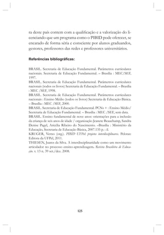 125
ra deste país contem com a qualificação e a valorização do li-
cenciando que um programa como o PIBID pode oferecer, se
encarado de forma séria e consciente por alunos graduandos,
gestores, professores das redes e professores universitários.
Referências bibliográficas:
Brasil. Secretaria de Educação Fundamental. Parâmetros curriculares
nacionais. Secretaria de Educação Fundamental. – Brasília : MEC/SEF,
1997.
Brasil. Secretaria de Educação Fundamental. Parâmetros curriculares
nacionais (todos os livros) Secretaria de Educação Fundamental. – Brasília
: MEC /SEF, 1998.
Brasil. Secretaria de Educação Fundamental. Parâmetros curriculares
nacionais : Ensino Médio (todos os livros) Secretaria de Educação Básica.
– Brasília : MEC /SEF, 2000.
Brasil. Secretaria de Educação Fundamental. PCNs + : Ensino Médio/
Secretaria de Educação Fundamental. – Brasília : MEC /SEF, sem data.
Brasil. Ensino fundamental de nove anos: orientações para a inclusão
da criança de seis anos de idade / organização Jeanete Beauchamp, Sandra
Denise Pagel, Aricélia Ribeiro do Nascimento. –Brasília : Ministério da
Educação, Secretaria de Educação Básica, 2007.135 p. : il.
KRUGER, Verno (org.). PIBID UFPel: projetos interdisciplinares. Pelotas:
Editora da UFPel, 2011.
THIESEN, Juares da Silva. A interdisciplinaridade como um movimento
articulador no processo ensino-aprendizagem. Revista Brasileira de Educa-
ção. v. 13 n. 39 set./dez. 2008.
 