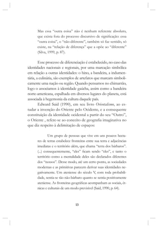 13
Mas essa “outra coisa” não é nenhum referente absoluto,
que exista fora do processo discursivo de significação: essa
“outra coisa”, o “não-diferente”, também só faz sentido, só
existe, na “relação de diferença” que a opõe ao “diferente”
(Silva, 1999, p. 87).
Esse processo de diferenciação é estabelecido, no caso das
identidades nacionais e regionais, por uma marcação simbólica
em relação a outras identidades: o hino, a bandeira, a indumen-
tária, a culinária, são exemplos de artefatos que marcam simboli-
camente uma nação ou região. Quando pensamos no chimarrão,
logo o associamos à identidade gaúcha, assim como a bandeira
norte-americana, espalhada em diversos lugares do planeta, está
associada à hegemonia da cultura daquele país.
Edward Said (1990), em seu livro Orientalismo, ao es-
tudar a invenção do Oriente pelo Ocidente, e a consequente
constituição da identidade ocidental a partir do seu “Outro”,
o Oriente , refere-se ao conceito de geografia imaginativa no
que diz respeito à delimitação de espaços:
Um grupo de pessoas que vive em uns poucos hecta-
res de terras estabelece fronteiras entre sua terra e adjacências
imediatas e o território além, que chama “terra dos bárbaros”.
(...) consequentemente, “eles” ficam sendo “eles”, e tanto o
território como a mentalidade deles são declarados diferentes
dos “nossos”. Desse modo, até um certo ponto, as sociedades
modernas e as primitivas parecem derivar suas identidades ne-
gativamente. Um ateniense do século V, com toda probabili-
dade, sentia-se tão não-bárbaro quanto se sentia positivamente
ateniense. As fronteiras geográficas acompanham as sociais, ét-
nicas e culturais de um modo previsível (Said, 1990, p. 64).
 