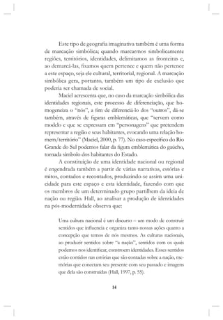 14
Este tipo de geografia imaginativa também é uma forma
de marcação simbólica; quando marcarmos simbolicamente
regiões, territórios, identidades, delimitamos as fronteiras e,
ao demarcá-las, fixamos quem pertence e quem não pertence
a este espaço, seja ele cultural, territorial, regional. A marcação
simbólica gera, portanto, também um tipo de exclusão que
poderia ser chamada de social.
Maciel acrescenta que, no caso da marcação simbólica das
identidades regionais, este processo de diferenciação, que ho-
mogeneiza o “nós”, a fim de diferenciá-lo dos “outros”, dá-se
também, através de figuras emblemáticas, que “servem como
modelo e que se expressam em “personagens” que pretendem
representar a região e seus habitantes, evocando uma relação ho-
mem/território” (Maciel, 2000, p. 77). No caso específico do Rio
Grande do Sul podemos falar da figura emblemática do gaúcho,
tornada símbolo dos habitantes do Estado.
A constituição de uma identidade nacional ou regional
é engendrada também a partir de várias narrativas, estórias e
mitos, contados e recontados, produzindo-se assim uma uni-
cidade para este espaço e esta identidade, fazendo com que
os membros de um determinado grupo partilhem da ideia de
nação ou região. Hall, ao analisar a produção de identidades
na pós-modernidade observa que:
Uma cultura nacional é um discurso – um modo de construir
sentidos que influencia e organiza tanto nossas ações quanto a
concepção que temos de nós mesmos. As culturas nacionais,
ao produzir sentidos sobre “a nação”, sentidos com os quais
podemos nos identificar, constroem identidades. Esses sentidos
estão contidos nas estórias que são contadas sobre a nação, me-
mórias que conectam seu presente com seu passado e imagens
que dela são construídas (Hall, 1997, p. 55).
 