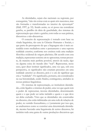 15
As identidades, sejam elas nacionais ou regionais, por
conseguinte, “não são coisas com as quais nós nascemos, mas
são formadas e transformadas no interior da representação”
(Hall, 1997, p. 53). Sendo assim, eu só posso me considerar
gaúcha, se partilho da ideia de gauchidade, dos sistemas de
representação que criam o gaúcho, com todas as suas práticas,
discursivas e não-discursivas.
O conceito de representação é tomado com base na
virada linguística, tão cara às Ciências Humanas e Sociais, e
que parte do pressuposto de que a linguagem não é mais en-
tendida como mediadora entre o pensamento e uma suposta
realidade exterior, conforme nos ensinou toda uma tradição
filosófica ocidental de origem platônica. De acordo com esta
tradição, representar consiste em re-apresentar, tornar presen-
te, da maneira mais perfeita possível, através da razão, algo
ou alguma coisa do mundo dito “real”. Representar, nesse
caso, quer dizer instituir significados, uma vez que, sob essa
perspectiva, os significados não estariam presentes em uma
realidade anterior ao discurso, pois é o ato de significar que
cria a “realidade”. Os significados, portanto, são considerados
na sua historicidade, sendo fluidos, contingentes, atrelados às
nossas práticas linguísticas.
Os sistemas de representação, ao instituírem identida-
des, estão ligados a sistemas de poder, uma vez que quem tem
o poder de representar, inventa identidades, determinando
quem e o que pode ser nelas incluído e quem e o que deve
ser delas excluído. Visto que as identidades são construídas
no discurso, elas estão imbricadas em uma rede de relações de
poder, no sentido foucaultiano, e é justamente por isso que,
ao analisarmos como se constitui uma determinada identida-
de, mesmo havendo uma hegemonia de certos discursos, há
também toda uma gama de outras produções discursivas que
 