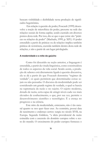 16
buscam visibilidade e dizibilidade nesta produção de signifi-
cados hegemônica.
Em relação à questão de poder, Foucault (1999) desen-
volve a noção de microfísica do poder, presente na rede das
relações sociais de forma capilar, sendo exercido em diversos
pontos desta rede. Por isso, diz-se que o que existe são “práti-
cas ou relações de poder” (Machado, 1999, p. XIV). O poder
entendido a partir de práticas ou de relações implica também
práticas de resistência, exercida também dentro desta rede de
relações, e não a partir de um lugar privilegiado.
A modernidade e o mito do gaúcho
Como foi discutido na seção anterior, a linguagem é
entendida, a partir da virada linguística, como constituidora
de todos os aspectos da vida social. Sendo assim, a produ-
ção de saberes está diretamente ligada à questão discursiva,
ela se dá a partir do que Foucault denomina “regimes de
verdade”, os quais permitem que determinadas coisas se-
jam ou não pensadas. O discurso da modernidade pode ser
considerado um grande regime de verdade, o qual se baseia
na supremacia da razão e no sujeito. O sujeito moderno,
dotado de razão, seria capaz de atingir níveis cada vez mais
elevados de conhecimento, o que, por sua vez, permite o
desenvolvimento científico e tecnológico. É a crença no
progresso e na ciência.
Este mito da modernidade, entretanto, não é tão natu-
ral quanto se nos quer fazer crer. Ao contrário, possui data
de nascimento e endereço certos: surgiu no século XVII, na
Europa. Segundo Giddens, “a ideia providencial da razão
coincidiu com a ascensão do domínio europeu sobre o res-
to do mundo. O crescimento do poder europeu forneceu o
 