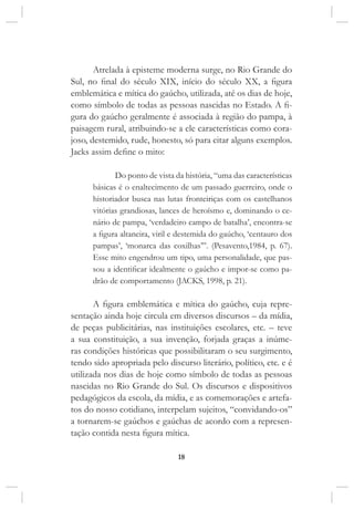 18
Atrelada à episteme moderna surge, no Rio Grande do
Sul, no final do século XIX, início do século XX, a figura
emblemática e mítica do gaúcho, utilizada, até os dias de hoje,
como símbolo de todas as pessoas nascidas no Estado. A fi-
gura do gaúcho geralmente é associada à região do pampa, à
paisagem rural, atribuindo-se a ele características como cora-
joso, destemido, rude, honesto, só para citar alguns exemplos.
Jacks assim define o mito:
Do ponto de vista da história, “uma das características
básicas é o enaltecimento de um passado guerreiro, onde o
historiador busca nas lutas fronteiriças com os castelhanos
vitórias grandiosas, lances de heroísmo e, dominando o ce-
nário de pampa, ‘verdadeiro campo de batalha’, encontra-se
a figura altaneira, viril e destemida do gaúcho, ‘centauro dos
pampas’, ‘monarca das coxilhas’”. (Pesavento,1984, p. 67).
Esse mito engendrou um tipo, uma personalidade, que pas-
sou a identificar idealmente o gaúcho e impor-se como pa-
drão de comportamento (JACKS, 1998, p. 21).
A figura emblemática e mítica do gaúcho, cuja repre-
sentação ainda hoje circula em diversos discursos – da mídia,
de peças publicitárias, nas instituições escolares, etc. – teve
a sua constituição, a sua invenção, forjada graças a inúme-
ras condições históricas que possibilitaram o seu surgimento,
tendo sido apropriada pelo discurso literário, político, etc. e é
utilizada nos dias de hoje como símbolo de todas as pessoas
nascidas no Rio Grande do Sul. Os discursos e dispositivos
pedagógicos da escola, da mídia, e as comemorações e artefa-
tos do nosso cotidiano, interpelam sujeitos, “convidando-os”
a tornarem-se gaúchos e gaúchas de acordo com a represen-
tação contida nesta figura mítica.
 