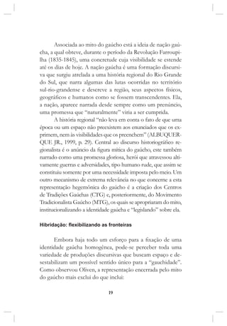 19
Associada ao mito do gaúcho está a ideia de nação gaú-
cha, a qual obteve, durante o período da Revolução Farroupi-
lha (1835-1845), uma concretude cuja visibilidade se estende
até os dias de hoje. A nação gaúcha é uma formação discursi-
va que surgiu atrelada a uma história regional do Rio Grande
do Sul, que narra algumas das lutas ocorridas no território
sul-rio-grandense e descreve a região, seus aspectos físicos,
geográficos e humanos como se fossem transcendentes. Ela,
a nação, aparece narrada desde sempre como um prenúncio,
uma promessa que “naturalmente” viria a ser cumprida.
A história regional “não leva em conta o fato de que uma
época ou um espaço não preexistem aos enunciados que os ex-
primem, nem às visibilidades que os preenchem” (ALBUQUER-
QUE JR., 1999, p. 29). Central ao discurso historiográfico re-
gionalista é o anúncio da figura mítica do gaúcho, este também
narrado como uma promessa gloriosa, herói que atravessou alti-
vamente guerras e adversidades, tipo humano rude, que assim se
constituiu somente por uma necessidade imposta pelo meio. Um
outro mecanismo de extrema relevância no que concerne a esta
representação hegemônica do gaúcho é a criação dos Centros
de Tradições Gaúchas (CTG) e, posteriormente, do Movimento
Tradicionalista Gaúcho (MTG), os quais se apropriaram do mito,
institucionalizando a identidade gaúcha e “legislando” sobre ela.
Hibridação: flexibilizando as fronteiras
Embora haja todo um esforço para a fixação de uma
identidade gaúcha homogênea, pode-se perceber toda uma
variedade de produções discursivas que buscam espaço e de-
sestabilizam um possível sentido único para a “gauchidade”.
Como observou Oliven, a representação encerrada pelo mito
do gaúcho mais exclui do que inclui:
 