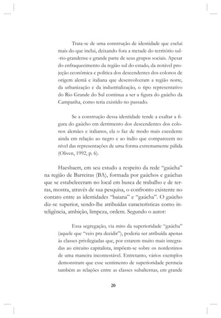 20
Trata-se de uma construção de identidade que exclui
mais do que inclui, deixando fora a metade do território sul-
-rio-grandense e grande parte de seus grupos sociais. Apesar
do enfraquecimento da região sul do estado, da notável pro-
jeção econômica e política dos descendentes dos colonos de
origem alemã e italiana que desenvolveram a região norte,
da urbanização e da industrialização, o tipo representativo
do Rio Grande do Sul continua a ser a figura do gaúcho da
Campanha, como teria existido no passado.
Se a construção dessa identidade tende a exaltar a fi-
gura do gaúcho em detrimento dos descendentes dos colo-
nos alemães e italianos, ela o faz de modo mais excedente
ainda em relação ao negro e ao índio que comparecem no
nível das representações de uma forma extremamente pálida
(Oliven, 1992, p. 6).
Haesbaert, em seu estudo a respeito da rede “gaúcha”
na região de Barreiras (BA), formada por gaúchos e gaúchas
que se estabeleceram no local em busca de trabalho e de ter-
ras, mostra, através de sua pesquisa, o confronto existente no
contato entre as identidades “baiana” e “gaúcha”. O gaúcho
diz-se superior, sendo-lhe atribuídas características como in-
teligência, ambição, limpeza, ordem. Segundo o autor:
Essa segregação, via mito da superioridade “gaúcha”
(aquele que “veio pra decidir”), poderia ser atribuída apenas
às classes privilegiadas que, por estarem muito mais integra-
das ao circuito capitalista, impõem-se sobre os nordestinos
de uma maneira incontestável. Entretanto, vários exemplos
demonstram que esse sentimento de superioridade permeia
também as relações entre as classes subalternas, em grande
 