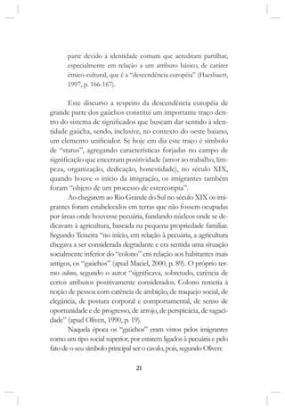 21
parte devido à identidade comum que acreditam partilhar,
especialmente em relação a um atributo básico, de caráter
étnico-cultural, que é a “descendência européia” (Haesbaert,
1997, p. 166-167).
Este discurso a respeito da descendência européia de
grande parte dos gaúchos constitui um importante traço den-
tro do sistema de significados que buscam dar sentido à iden-
tidade gaúcha, sendo, inclusive, no contexto do oeste baiano,
um elemento unificador. Se hoje em dia este traço é símbolo
de “status”, agregando características forjadas no campo de
significação que encerram positividade (amor ao trabalho, lim-
peza, organização, dedicação, honestidade), no século XIX,
quando houve o início da imigração, os imigrantes também
foram “objeto de um processo de estereotipia”.
Ao chegarem ao Rio Grande do Sul no século XIX os imi-
grantes foram estabelecidos em terras que não fossem ocupadas
por áreas onde houvesse pecuária, fundando núcleos onde se de-
dicavam à agricultura, baseada na pequena propriedade familiar.
Segundo Teixeira “no início, em relação à pecuária, a agricultura
chegava a ser considerada degradante e era sentida uma situação
socialmente inferior do “colono” em relação aos habitantes mais
antigos, os “gaúchos” (apud Maciel, 2000, p. 89). O próprio ter-
mo colono, segundo o autor “significava, sobretudo, carência de
certos atributos positivamente considerados. Colono remetia à
noção de pessoa com carência de ambição, de traquejo social, de
elegância, de postura corporal e comportamental, de senso de
oportunidade e de progresso, de arrojo, de perspicácia, de sagaci-
dade” (apud Oliven, 1990, p. 19).
Naquela época os “gaúchos” eram vistos pelos imigrantes
como um tipo social superior, por estarem ligados à pecuária e pelo
fato de o seu símbolo principal ser o cavalo, pois, segundo Oliven:
 