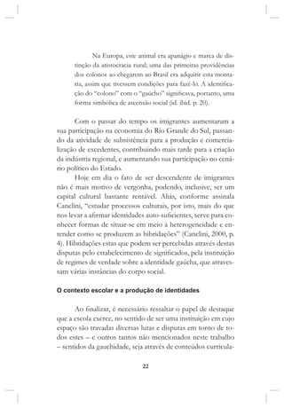 22
Na Europa, este animal era apanágio e marca de dis-
tinção da aristocracia rural; uma das primeiras providências
dos colonos ao chegarem ao Brasil era adquirir esta monta-
ria, assim que tivessem condições para fazê-lo. A identifica-
ção do “colono” com o “gaúcho” significava, portanto, uma
forma simbólica de ascensão social (id. ibid. p. 20).
Com o passar do tempo os imigrantes aumentaram a
sua participação na economia do Rio Grande do Sul, passan-
do da atividade de subsistência para a produção e comercia-
lização de excedentes, contribuindo mais tarde para a criação
da indústria regional, e aumentando sua participação no cená-
rio político do Estado.
Hoje em dia o fato de ser descendente de imigrantes
não é mais motivo de vergonha, podendo, inclusive, ser um
capital cultural bastante rentável. Aliás, conforme assinala
Canclini, “estudar processos culturais, por isto, mais do que
nos levar a afirmar identidades auto-suficientes, serve para co-
nhecer formas de situar-se em meio à heterogeneidade e en-
tender como se produzem as hibridações” (Canclini, 2000, p.
4). Hibridações estas que podem ser percebidas através destas
disputas pelo estabelecimento de significados, pela instituição
de regimes de verdade sobre a identidade gaúcha, que atraves-
sam várias instâncias do corpo social.
O contexto escolar e a produção de identidades
Ao finalizar, é necessário ressaltar o papel de destaque
que a escola exerce, no sentido de ser uma instituição em cujo
espaço são travadas diversas lutas e disputas em torno de to-
dos estes – e outros tantos não mencionados neste trabalho
– sentidos da gauchidade, seja através de conteúdos curricula-
 
