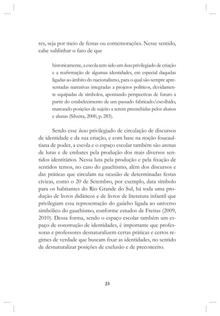 23
res, seja por meio de festas ou comemorações. Nesse sentido,
cabe sublinhar o fato de que
historicamente, a escola tem sido um locus privilegiado de criação
e a reafirmação de algumas identidades, em especial daquelas
ligadas ao âmbito do nacionalismo, para o qual são sempre apre-
sentadas narrativas integradas a projetos políticos, devidamen-
te equipadas de símbolos, apontando perspectivas de futuro a
partir do estabelecimento de um passado fabricado/escolhido,
marcando posições de sujeito a serem preenchidas pelos alunos
e alunas (Silveira, 2000, p. 283).
Sendo esse locus privilegiado de circulação de discursos
de identidade e da sua criação, e com base na noção foucaul-
tiana de poder, a escola e o espaço escolar também são arenas
de lutas e de embates pela produção dos mais diversos sen-
tidos identitários. Nessa luta pela produção e pela fixação de
sentidos temos, no caso do gauchismo, além dos discursos e
das práticas que circulam na ocasião de determinadas festas
cívicas, como o 20 de Setembro, por exemplo, data símbolo
para os habitantes do Rio Grande do Sul, há toda uma pro-
dução de livros didáticos e de livros de literatura infantil que
privilegiam essa representação do gaúcho ligada ao universo
simbólico do gauchismo, conforme estudos de Freitas (2009,
2010). Dessa forma, sendo o espaço escolar também um es-
paço de construção de identidades, é importante que profes-
soras e professores desnaturalizem certas práticas e certos re-
gimes de verdade que buscam fixar as identidades, no sentido
de desnaturalizar posições de exclusão e de preconceito.
 