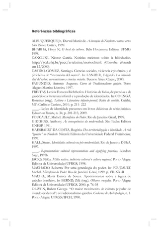 Referências bibliográficas
ALBUQUERQUE Jr., Durval Muniz de. A invenção do Nordeste e outras artes.
São Paulo: Cortez, 1999.
BHABHA, Homi K. O local da cultura. Belo Horizonte: Editora UFMG,
1998.
CANCLINI, Néstor García. Noticias recientes sobre la hibridación.
http://acd.ufrj.br/pacc/artelatina/nestor.html. (Consulta efetuada
em 12/2000)
CASTRO-GÓMEZ, Santiago. Ciencias sociales, violencia epistémica y el
problema de “invención del outro”. In: LANDER, Edgardo. La coloniali-
dad del saber: eurocentrismo y ciencias sociales. Buenos Aires: Clacso, 2000.
FAGUNDES, Antonio Augusto. Curso de Tradicionalismo gaúcho. Porto
Alegre: Martins Livreiro, 1997.
FREITAS, Letícia Fonseca Richthofen. Histórias de fadas, de prendas e de
gaudérios: a literatura infantil e a produção de identidades. In: COENGA,
Rosemar (org.). Leitura e Literatura infanto-juvenil. Redes de sentido. Cuiabá,
MT: Carlini e Caniato, 2010. p. 211- 222
____. Lições de identidade presentes em livros didáticos de séries iniciais.
Educar em Revista, n. 34, p. 201-213, 2009.
FOUCAULT, Michel. Microfísica do Poder. Rio de Janeiro: Graal, 1999.
GIDDENS, Anthony. As consequências da modernidade. São Paulo: Editora
UNESP, 1991.
HAESBAERT DA COSTA, Rogério. Des-territorialização e identidade. A rede
“gaúcha” no Nordeste. Niterói: Editora da Universidade Federal Fluminense,
1997.
HALL, Stuart. Identidades culturais na pós-modernidade. Rio de Janeiro: DP&A,
1997.
____. Representation: cultural representations and signifying practices. London:
Sage, 1997b.
JACKS, Nilda. Mídia nativa: indústria cultural e cultura regional. Porto Alegre:
Editora da Universidade/UFRGS, 1998.
MACHADO, Roberto. Por uma genealogia do poder. In: FOUCAULT,
Michel. Microfísica do Poder. Rio de Janeiro: Graal, 1999. p. VII-XXIII
MACIEL, Maria Eunice de Souza. Apontamentos sobre a figura do
gaúcho brasileiro. In: BERND, Zilá (org.). Olhares cruzados. Porto Alegre:
Editora da Universidade/UFRGS, 2000. p. 76-95
OLIVEN, Ruben George. “O maior movimento de cultura popular do
mundo ocidental”: o tradicionalismo gaúcho. Cadernos de Antropologia, n. 1.
Porto Alegre: UFRGS/IFCH, 1990.
 