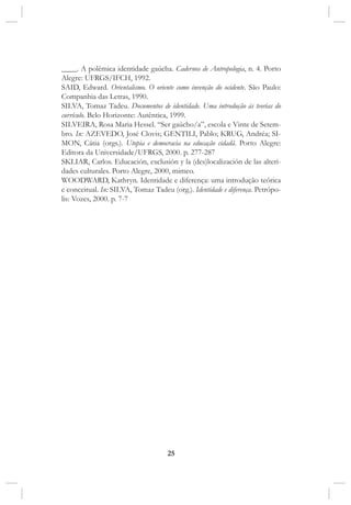 25
____. A polêmica identidade gaúcha. Cadernos de Antropologia, n. 4. Porto
Alegre: UFRGS/IFCH, 1992.
SAID, Edward. Orientalismo. O oriente como invenção do ocidente. São Paulo:
Companhia das Letras, 1990.
SILVA, Tomaz Tadeu. Documentos de identidade. Uma introdução às teorias do
currículo. Belo Horizonte: Autêntica, 1999.
SILVEIRA, Rosa Maria Hessel. “Ser gaúcho/a”, escola e Vinte de Setem-
bro. In: AZEVEDO, José Clovis; GENTILI, Pablo; KRUG, Andréa; SI-
MON, Cátia (orgs.). Utopia e democracia na educação cidadã. Porto Alegre:
Editora da Universidade/UFRGS, 2000. p. 277-287
SKLIAR, Carlos. Educación, exclusión y la (des)localización de las alteri-
dades culturales. Porto Alegre, 2000, mimeo.
WOODWARD, Kathryn. Identidade e diferença: uma introdução teórica
e conceitual. In: SILVA, Tomaz Tadeu (org.). Identidade e diferença. Petrópo-
lis: Vozes, 2000. p. 7-7
 