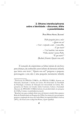 27
2. Olhares interdisciplinares
sobre a identidade – discursos, álibis
e possibilidades
Rosa Maria Hessel Silveira2
Pedro pergunta para a mãe:
– Quem sou eu?
– Você – responde a mãe – é meu filho.
- E que mais?
– Você também é um menino.
“Filho, menino”, pensa Pedro.
“E que mais?”
(Rodari, Gianni. Quem sou eu?)
É tomando de empréstimo as linhas iniciais de um livro
para crianças, de conhecido autor italiano de literatura infantil,
que inicio este texto3
. “Quem sou eu?” pergunta o pequeno
personagem e esta não é uma pergunta meramente infantil,
2
Professora do PPGEdu UFRGS e do PPGEdu ULBRA, doutora em
Educação, licenciada e mestre em Letras. Pós-doutorado na Faculdade
de Psicologia e Ciências de Educação da Universidade de Lisboa. Pes-
quisadora do Núcleo de Estudos Sobre Currículo, Cultura e Sociedade
(Neccso) do PPGEDU/UFRGS, bolsista de produtividade em pesquisa
do CNPq. Contato: rosamhs@terra.com.br
3
Beneficio-me, para a redação deste texto, de leituras e estudos feitos graças a
Bolsa de Produtividade em Pesquisa do CNPq. Em muitas de suas passagens,
perpassa a inspiração de textos de Carlos Skliar, em especial de Skliar e Larrosa
(2001), e de trocas com a colega Iara Bonin, a quem agradeço.
 