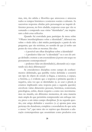 28
mas, sim, tão adulta e filosófica que atravessou e atravessa
todos os tempos históricos e contextos sociais e culturais. As
sucessivas respostas obtidas pelo personagem ao inquirir di-
ferentes pessoas, no livro aludido, respostas essas que vão se
somando e compondo suas várias “identidades”, me inspira-
ram a abrir estas reflexões.
Quando fui convidada para participar da mesa sobre
“Olhares interdisciplinares sobre a identidade”, debrucei-me
sobre o título dela e abri minha participação a partir de três
perguntas, que são retóricas, no sentido de que já tenho um
ponto de vista sobre as mesmas. São elas:
– é possível um olhar disciplinar sobre a identidade?
– é produtivo falar em “a identidade” ou o uso do arti-
go definido a remete a um essencialismo já posto em xeque no
pensamento contemporâneo?
– podemos falar em identidade(s), alienando-as) e sepa-
rando-a(s) da(s) diferença(s)?
Se entendermos disciplina como campo de conheci-
mentos delimitado, que partilha visões definidas e constrói
um tipo de objeto de estudo (a língua, a natureza, o espaço,
a história...), é evidente que a resposta à primeira questão é
negativa, uma vez que as identidades (e, ao usar o plural, já
estamos implicando uma resposta para a segunda questão)
envolvem várias dimensões pessoais, históricas, contextuais,
psicológicas, enfim, dizem respeito a como nos movimenta-
mos no mundo, em diferentes momentos, de uma maneira
mais ampla do que permitiria compreender um enfoque úni-
co, preso a um único campo disciplinar. Já na segunda ques-
tão, este artigo definidor e assertivo (o a) aponta para uma
pertença tão duradoura, completa e avassaladora do que seria
o nosso “eu”, que raros são os sujeitos que discutem a edu-
cação contemporânea que assumiriam como produtiva essa
 