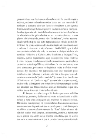 31
preconceitos, tem havido um abrandamento de manifestações
racistas, sexistas e discriminatórias claras em tais materiais. E
também é evidente que tais fatos se conectam e, de alguma
forma, resultam de lutas de grupos tradicionalmente margina-
lizados (quando não invisibilizados) contra formas históricas
de discriminação, pelo direito ao seu reconhecimento como
plenos de identidade, como não “inferiores”, como respon-
sáveis também pela sua auto-representação e mais: como de-
tentores de iguais direitos de manifestação de sua identidade
e cultura. Leis como a de número 11.645/2008, que inclui
no currículo oficial da rede de ensino a obrigatoriedade da
temática “História e Cultura Afro-Brasileira e Indígena” ou,
mesmo, outros regramentos que estabelecem cotas relativas
à etnia, raça ou condição corporal em concursos vestibulares
ou outras seleções públicas, são índices de tais mudanças, sem
que, entretanto, possamos ser ingênuos sobre a efetiva reper-
cussão dos mesmos nas representações que circulam pelo
cotidiano, nas palavras e atitudes do dia a dia que, sem ad-
quirirem o status da “palavra oficial” (como a letra dos livros
didáticos) ou da “palavra legal” (como leis e regramentos),
muito cedo já integram um repertório de interpretação social
das crianças que frequentam as escolas brasileiras e que são,
enfim, quase todas as crianças brasileiras.
É forçoso reconhecer que há limites para um trabalho
reflexivo (e, mesmo, deliberativo) sobre as identidades e dife-
renças e para uma abordagem das mesmas no espaço escolar.
Há limites, mas também há possibilidades. É comum ouvirmos
as costumeiras alegações de que a escola pouco pode fazer para
modificar o que os alunos trazem de “fora” dela e de suas vi-
vências sociais mais amplas. Interessante, porém, é relembrar
que a escola está dentro dessa mesma sociedade, que os atores
que nela se movimentam e que a produzem enquanto institui-
 