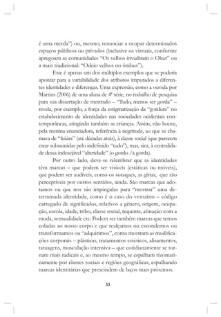 33
é uma merda”) ou, mesmo, renunciar a ocupar determinados
espaços públicos ou privados (inclusive os virtuais, conforme
apregoam as comunidades “Os velhos invadiram o Okut” ou
a mais tradicional: “Odeio velhos no ônibus”).
Este é apenas um dos múltiplos exemplos que se poderia
apontar para a variabilidade dos atributos imputados a diferen-
tes identidades e diferenças. Uma expressão, como a ouvida por
Martins (2006) de uma aluna de 4ª série, no trabalho de pesquisa
para sua dissertação de mestrado – “Tudo, menos ser gorda” –
revela, por exemplo, a força da estigmatização da “gordura” no
estabelecimento de identidades nas sociedades ocidentais con-
temporâneas, atingindo também as crianças. Assim, não houve,
pela menina enunciadora, referência à negritude, ao que se cha-
mava de “feiúra” (até décadas atrás), à classe social (que parecem
estar subsumidas pelo indefinido “tudo”), mas, sim, à centralida-
de dessa indesejável “alteridade” (o gordo /a gorda).
Por outro lado, deve-se relembrar que as identidades
têm marcas – que podem ser visíveis (estáticas ou móveis),
que podem ser audíveis, como os sotaques, as gírias, que são
perceptíveis por outros sentidos, ainda. São marcas que ado-
tamos ou que nos são impingidas para “mostrar” uma de-
terminada identidade, como é o caso do vestuário – código
carregado de significados, relativos a gênero, origem, ocupa-
ção, escola, idade, tribo, classe social, requinte, afinação com a
moda, sensualidade etc. Podem ser também marcas que temos
coladas ao nosso corpo e que realçamos ou escondemos ou
transformamos ou “adquirimos”, como mostram as modifica-
ções corporais – plásticas, tratamentos estéticos, alisamentos,
tatuagens, musculação intensiva – que cotidianamente se tor-
nam mais radicais e, ao mesmo tempo, se espalham rizomati-
camente por classes sociais e regiões geográficas, espalhando
marcas identitárias que prescindem de laços mais próximos.
 