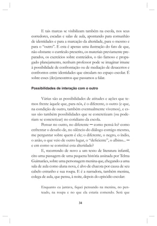 34
E tais marcas se visibilizam também na escola, nos seus
corredores, escadas e salas de aula, apontando para comunhão
de identidades e para a marcação da alteridade, para o mesmo e
para o “outro”. E esta é apenas uma ilustração do fato de que,
não obstante o currículo prescrito, os materiais previamente pre-
parados, os exercícios sobre conteúdos, o tão famoso e propa-
gado planejamento, nenhum professor pode se imaginar imune
à possibilidade de confrontação ou de mediação de desacertos e
confrontos entre identidades que circulam no espaço escolar. É
sobre esses (des)encontros que passamos a falar.
Possibilidades de interação com o outro
Várias são as possibilidades de atitudes e ações que te-
mos frente àquele que, para nós, é o diferente, o outro (e que,
na condição de outro, também eventualmente vivemos), e es-
sas são também possibilidades que se concretizam (ou pode-
riam se concretizar) no cotidiano da escola.
Pensar no outro, no diferente ─ como pensá-lo? como
enfrentar o desafio de, no silêncio do diálogo comigo mesmo,
me perguntar sobre quem é ele; o diferente, o negro, o índio,
o anão, o que veio de outro lugar, o “deficiente”, o albino... ─
e em como se constitui esta alteridade?
E, recorrendo de novo a um texto de literatura infantil,
cito uma passagem de uma pequena história assinada por Telma
Guimarães, sobre uma personagem menina que, chegando a uma
sala de aula como aluna nova, é alvo de chacota por causa de seu
cabelo estranho e sua roupa. E é a narradora, também menina,
colega de aula, que pensa, à noite, depois do episódio escolar:
Enquanto eu jantava, fiquei pensando na menina, no pen-
teado, na roupa e no que ela estaria comendo. Será que
 