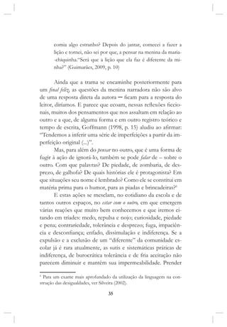 35
comia algo estranho? Depois do jantar, comecei a fazer a
lição e tornei, não sei por que, a pensar na menina da maria-
-chiquinha.“Será que a lição que ela faz é diferente da mi-
nha?” (Guimarães, 2009, p. 10)
Ainda que a trama se encaminhe posteriormente para
um final feliz, as questões da menina narradora não são alvo
de uma resposta direta da autora ─ ficam para a resposta do
leitor, diríamos. E parece que ecoam, nessas reflexões ficcio-
nais, muitos dos pensamentos que nos assaltam em relação ao
outro e a que, de alguma forma e em outro registro teórico e
tempo de escrita, Goffmann (1998, p. 15) aludiu ao afirmar:
“Tendemos a inferir uma série de imperfeições a partir da im-
perfeição original (...)”.
Mas, para além do pensar no outro, que é uma forma de
fugir à ação de ignorá-lo, também se pode falar de – sobre o
outro. Com que palavras? De piedade, de zombaria, de des-
prezo, de galhofa? De quais histórias ele é protagonista? Em
que situações seu nome é lembrado? Como ele se constitui em
matéria prima para o humor, para as piadas e brincadeiras?6
E estas ações se mesclam, no cotidiano da escola e de
tantos outros espaços, no estar com o outro, em que emergem
várias reações que muito bem conhecemos e que iremos ci-
tando em tríades: medo, repulsa e nojo; curiosidade, piedade
e pena; contrariedade, tolerância e desprezo; fuga, impaciên-
cia e desconfiança; enfado, dissimulação e indiferença. Se a
expulsão e a exclusão de um “diferente” da comunidade es-
colar já é rara atualmente, as sutis e sistemáticas práticas de
indiferença, de burocrática tolerância e de fria aceitação não
parecem diminuir e mantêm sua impermeabilidade. Prender
6
Para um exame mais aprofundado da utilização da linguagem na con-
strução das desigualdades, ver Silveira (2002).
 