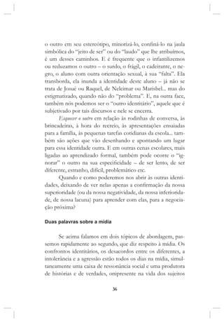 36
o outro em seu estereótipo, minorizá-lo, confiná-lo na jaula
simbólica do “jeito de ser” ou do “laudo” que lhe atribuímos,
é um desses caminhos. E é frequente que o infantilizemos
ou reduzamos o outro – o surdo, o frágil, o cadeirante, o ne-
gro, o aluno com outra orientação sexual, à sua “falta”. Ela
transborda, ela inunda a identidade deste aluno – já não se
trata de Josué ou Raquel, de Nelcimar ou Marisbel... mas do
estigmatizado, quando não do “problema”. E, na outra face,
também nós podemos ser o “outro identitário”, aquele que é
subjetivado por tais discursos e nele se encerra.
Esquecer o outro em relação às rodinhas de conversa, às
brincadeiras, à hora do recreio, às apresentações ensaiadas
para a família, às pequenas tarefas cotidianas da escola... tam-
bém são ações que vão desenhando e apontando um lugar
para essa identidade outra. E em outras cenas escolares, mais
ligadas ao aprendizado formal, também pode ocorre o “ig-
norar” o outro na sua especificidade – de ser lento, de ser
diferente, estranho, difícil, problemático etc.
Quando e como poderemos nos abrir às outras identi-
dades, deixando de ver nelas apenas a confirmação da nossa
superioridade (ou da nossa negatividade, da nossa inferiorida-
de, de nossa lacuna) para aprender com elas, para a negocia-
ção próxima?
Duas palavras sobre a mídia
Se acima falamos em dois tópicos de abordagem, pas-
semos rapidamente ao segundo, que diz respeito à mídia. Os
confrontos identitários, os desacordos entre os diferentes, a
intolerância e a agressão estão todos os dias na mídia, simul-
taneamente uma caixa de ressonância social e uma produtora
de histórias e de verdades, onipresente na vida dos sujeitos
 