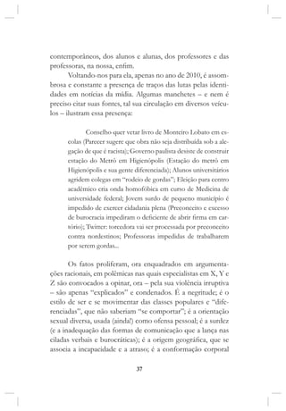 37
contemporâneos, dos alunos e alunas, dos professores e das
professoras, na nossa, enfim.
Voltando-nos para ela, apenas no ano de 2010, é assom-
brosa e constante a presença de traços das lutas pelas identi-
dades em notícias da mídia. Algumas manchetes – e nem é
preciso citar suas fontes, tal sua circulação em diversos veícu-
los – ilustram essa presença:
Conselho quer vetar livro de Monteiro Lobato em es-
colas (Parecer sugere que obra não seja distribuída sob a ale-
gação de que é racista); Governo paulista desiste de construir
estação do Metrô em Higienópolis (Estação do metrô em
Higienópolis e sua gente diferenciada); Alunos universitários
agridem colegas em “rodeio de gordas”; Eleição para centro
acadêmico cria onda homofóbica em curso de Medicina de
universidade federal; Jovem surdo de pequeno município é
impedido de exercer cidadania plena (Preconceito e excesso
de burocracia impediram o deficiente de abrir firma em car-
tório); Twitter: torcedora vai ser processada por preconceito
contra nordestinos; Professoras impedidas de trabalharem
por serem gordas...
Os fatos proliferam, ora enquadrados em argumenta-
ções racionais, em polêmicas nas quais especialistas em X, Y e
Z são convocados a opinar, ora – pela sua violência irruptiva
– são apenas “explicados” e condenados. É a negritude; é o
estilo de ser e se movimentar das classes populares e “dife-
renciadas”, que não saberiam “se comportar”; é a orientação
sexual diversa, usada (ainda!) como ofensa pessoal; é a surdez
(e a inadequação das formas de comunicação que a lança nas
ciladas verbais e burocráticas); é a origem geográfica, que se
associa a incapacidade e a atraso; é a conformação corporal
 