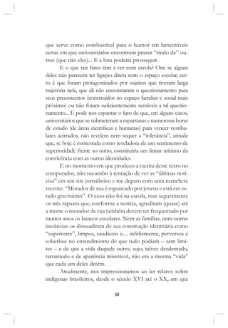 38
que serve como combustível para o humor em lamentáveis
cenas em que universitários encontram prazer “rindo de” ou-
tros (que não eles)... E a lista poderia prosseguir.
E o que tais fatos têm a ver com escola? Ora: se alguns
deles não parecem ter ligação direta com o espaço escolar, cer-
to é que foram protagonizados por sujeitos que tiveram larga
trajetória nele, que ali não encontraram o questionamento para
seus preconceitos (construídos no espaço familiar e social mais
próximo) ou não foram suficientemente sensíveis a tal questio-
namento... E pode nos espantar o fato de que, em alguns casos,
universitários que se submeteram a espartanas e numerosas horas
de estudo (de áreas científicas e humanas) para vencer vestibu-
lares acirrados, não revelem nem sequer a “tolerância”, atitude
que, se hoje é contestada como reveladora de um sentimento de
superioridade frente ao outro, constituiria um limiar mínimo da
convivência com as outras identidades.
E no momento em que produzo a escrita deste texto no
computador, não sucumbo à tentação de ver as “últimas notí-
cias” em um site jornalístico e me deparo com uma manchete
recente: “Morador de rua é espancado por jovens e está em es-
tado gravíssimo”. O caso não foi na escola, mas seguramente
os três rapazes que, conforme a notícia, agrediram (quase) até
a morte o morador de rua também devem ter frequentado por
muitos anos os bancos escolares. Nem as famílias, nem outras
instâncias os dissuadiram de sua construção identitária como
“superiores”, limpos, saudáveis e.... infelizmente, perversos e
soberbos no entendimento de que tudo podiam – sem limi-
tes – e de que a vida daquele outro, sujo, talvez desdentado,
tartamudo e de aparência miserável, não era a mesma “vida”
que cada um deles detém.
Atualmente, nos impressionamos ao ler relatos sobre
indígenas brasileiros, desde o século XVI até o XX, em que
 