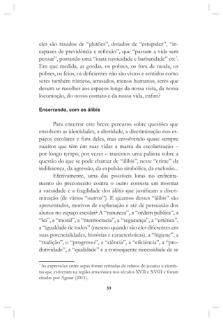 39
eles são taxados de “glutões”, dotados de “estupidez”, “in-
capazes de previdência e reflexão”, que “passam a vida sem
pensar”, portando uma “inata rusticidade e barbaridade” etc7
.
Em que medida, as gordas, os pobres, os fora de moda, os
pobres, os feios, os deficientes não são vistos e sentidos como
seres também rústicos, atrasados, menos humanos, seres que
devem se recolher aos espaços longe da nossa vista, da nossa
locomoção, do nosso contato e da nossa vida, enfim?
Encerrando, com os álibis
Para encerrar este breve percurso sobre questões que
envolvem as identidades, a alteridade, a discriminação nos es-
paços escolares e fora deles, mas envolvendo quase sempre
sujeitos que têm em suas vidas a marca da escolarização –
por longo tempo, por vezes – trazemos uma palavra sobre a
questão do que se pode chamar de “álibis”, neste “crime” da
indiferença, da agressão, da expulsão simbólica, da exclusão...
Efetivamente, uma das possíveis lutas no enfrenta-
mento do preconceito contra o outro consiste em mostrar
a vacuidade e a fragilidade dos álibis que justificam a discri-
minação (de vários “outros”). E quantos desses “álibis” são
apresentados, motivos de explanação e até de persuasão dos
alunos no espaço escolar? A “natureza”, a “ordem pública”, a
“lei”, a “moral”, a “meritocracia”, a “segurança”, a “estética”,
a “igualdade de todos” (mesmo quando são eles diferentes em
suas potencialidades, histórias e características), a “higiene”, a
“tradição”, o “progresso”, a “ciência”, a “eficiência”, a “pro-
dutividade”, a “qualidade” e a consequente necessidade de se
7
As expressões entre aspas foram retiradas de relatos de jesuítas e cientis-
tas que estiveram na região amazônica nos séculos XVII e XVIII e foram
citadas por Aguiar (2011).
 