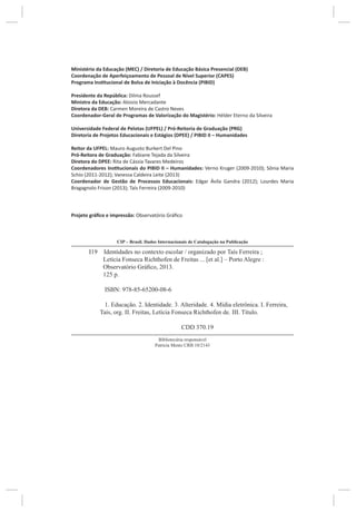 Ministério da Educação (MEC) / Diretoria de Educação Básica Presencial (DEB)
Coordenação de Aperfeiçoamento de Pessoal de Nível Superior (CAPES)
Programa Institucional de Bolsa de Iniciação à Docência (PIBID)
Presidente da República: Dilma Roussef
Ministro da Educação: Aloizio Mercadante
Diretora da DEB: Carmen Moreira de Castro Neves
Coordenador-Geral de Programas de Valorização do Magistério: Hélder Eterno da Silveira
Universidade Federal de Pelotas (UFPEL) / Pró-Reitoria de Graduação (PRG)
Diretoria de Projetos Educacionais e Estágios (DPEE) / PIBID II – Humanidades
Reitor da UFPEL: Mauro Augusto Burkert Del Pino
Pró-Reitora de Graduação: Fabiane Tejada da Silveira
Diretora do DPEE: Rita de Cássia Tavares Medeiros
Coordenadores Institucionais do PIBID II – Humanidades: Verno Kruger (2009-2010); Sônia Maria
Schio (2011-2012); Vanessa Caldeira Leite (2013)
Coordenador de Gestão de Processos Educacionais: Edgar Ávila Gandra (2012); Lourdes Maria
Bragagnolo Frison (2013); Taís Ferreira (2009-2010)
Projeto gráfico e impressão: Observatório Gráfico
I19 Identidades no contexto escolar / organizado por Taís Ferreira ;
Letícia Fonseca Richthofen de Freitas ... [et al.] – Porto Alegre :
Observatório Gráfico, 2013.
125 p.
ISBN: 978-85-65200-08-6
1. Educação. 2. Identidade. 3. Alteridade. 4. Mídia eletrônica. I. Ferreira,
Taís, org. II. Freitas, Letícia Fonseca Richthofen de. III. Título.
CDD 370.19
CIP – Brasil. Dados Internacionais de Catalogação na Publicação
Bibliotecária responsável
Patrícia Mentz CRB 10/2143
 