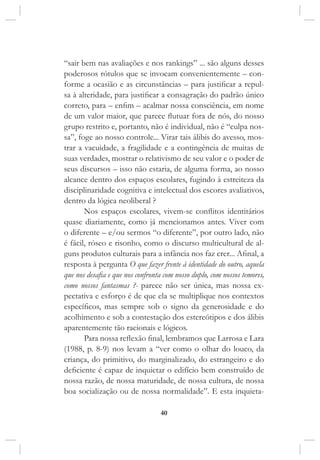 40
“sair bem nas avaliações e nos rankings” ... são alguns desses
poderosos rótulos que se invocam convenientemente – con-
forme a ocasião e as circunstâncias – para justificar a repul-
sa à alteridade, para justificar a consagração do padrão único
correto, para – enfim – acalmar nossa consciência, em nome
de um valor maior, que parece flutuar fora de nós, do nosso
grupo restrito e, portanto, não é individual, não é “culpa nos-
sa”, foge ao nosso controle... Virar tais álibis do avesso, mos-
trar a vacuidade, a fragilidade e a contingência de muitas de
suas verdades, mostrar o relativismo de seu valor e o poder de
seus discursos – isso não estaria, de alguma forma, ao nosso
alcance dentro dos espaços escolares, fugindo à estreiteza da
disciplinaridade cognitiva e intelectual dos escores avaliativos,
dentro da lógica neoliberal ?
Nos espaços escolares, vivem-se conflitos identitários
quase diariamente, como já mencionamos antes. Viver com
o diferente – e/ou sermos “o diferente”, por outro lado, não
é fácil, róseo e risonho, como o discurso multicultural de al-
guns produtos culturais para a infância nos faz crer... Afinal, a
resposta à pergunta O que fazer frente à identidade do outro, aquela
que nos desafia e que nos confronta com nosso duplo, com nossos temores,
como nossos fantasmas ?- parece não ser única, mas nossa ex-
pectativa e esforço é de que ela se multiplique nos contextos
específicos, mas sempre sob o signo da generosidade e do
acolhimento e sob a contestação dos estereótipos e dos álibis
aparentemente tão racionais e lógicos.
Para nossa reflexão final, lembramos que Larrosa e Lara
(1988, p. 8-9) nos levam a “ver como o olhar do louco, da
criança, do primitivo, do marginalizado, do estrangeiro e do
deficiente é capaz de inquietar o edifício bem construído de
nossa razão, de nossa maturidade, de nossa cultura, de nossa
boa socialização ou de nossa normalidade”. E esta inquieta-
 