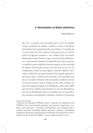 43
3. Identidades na Babel eletrônica
Karla Saraiva8
São 7h, e o celular avisa Fernando que é hora de acordar.
Ainda sonolento, ele desliga o alarme e acessa o Facebook
para checar novas postagens dos seus amigos. É avisado que
é o aniversário de Ana, a garota com quem vem se comuni-
cando há algumas semanas, e ele a felicita pelo seu mural.
Depois passa pelo Twitter, vê que a morte de Amy Winehou-
se é o top trend do momento. Lembrando da cantora que tan-
to admirava, posta também uma mensagem em seu microblog.
Só depois, levanta para tomar seu café. Faz isso já no seu
computador, vendo se existe algum e-mail de trabalho e aces-
sando o saldo de sua conta bancária. Em seguida, apronta-se
para sair, coloca o tablet em sua mochila e vai escutando mú-
sica no seu Ipod. Passará o dia conectado, receberá convites
on-line para eventos, lerá as notícias do dia, fará compras em
uma loja digital, pesquisará na Wikipedia, saberá pelo MSN
que haverá no sábado um churrasco na casa de Marquinhos,
acessará o Moodle para fazer as atividades de sua especializa-
ção cursada na modalidade à distância. Entrará no Facebook
8
Doutora em Educação (UFRGS), mestre e bacharel em Engenharia Civil
(UFRGS). Vem desenvolvendo pesquisas que buscam compreender as re-
lações entre Educação e sociedade contemporânea, com destaque para as
seguintes temáticas: tecnologias digitais, educação a distância, racionalidade
neoliberal. É professora e pesquisadora do Mestrado em Educação da Univer-
sidade Luterana do Brasil (ULBRA). Contato: karlasaraiva@via-rs.net
 