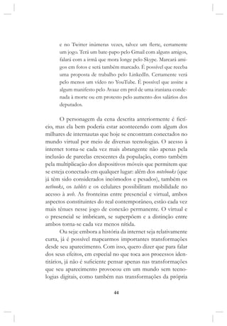 44
e no Twitter inúmeras vezes, talvez um flerte, certamente
um jogo. Terá um bate-papo pelo Gmail com alguns amigos,
falará com a irmã que mora longe pelo Skype. Marcará ami-
gos em fotos e será também marcado. É possível que receba
uma proposta de trabalho pelo LinkedIn. Certamente verá
pelo menos um vídeo no YouTube. É possível que assine a
algum manifesto pelo Avaaz em prol de uma iraniana conde-
nada à morte ou em protesto pelo aumento dos salários dos
deputados.
O personagem da cena descrita anteriormente é fictí-
cio, mas ela bem poderia estar acontecendo com algum dos
milhares de internautas que hoje se encontram conectados no
mundo virtual por meio de diversas tecnologias. O acesso à
internet torna-se cada vez mais abrangente não apenas pela
inclusão de parcelas crescentes da população, como também
pela multiplicação dos dispositivos móveis que permitem que
se esteja conectado em qualquer lugar: além dos notebooks (que
já têm sido considerados incômodos e pesados), também os
netbooks, os tablets e os celulares possibilitam mobilidade no
acesso à web. As fronteiras entre presencial e virtual, ambos
aspectos constituintes do real contemporâneo, estão cada vez
mais tênues nesse jogo de conexão permanente. O virtual e
o presencial se imbricam, se superpõem e a distinção entre
ambos torna-se cada vez menos nítida.
Ou seja: embora a história da internet seja relativamente
curta, já é possível mapearmos importantes transformações
desde seu aparecimento. Com isso, quero dizer que para falar
dos seus efeitos, em especial no que toca aos processos iden-
titários, já não é suficiente pensar apenas nas transformações
que seu aparecimento provocou em um mundo sem tecno-
logias digitais, como também nas transformações da própria
 