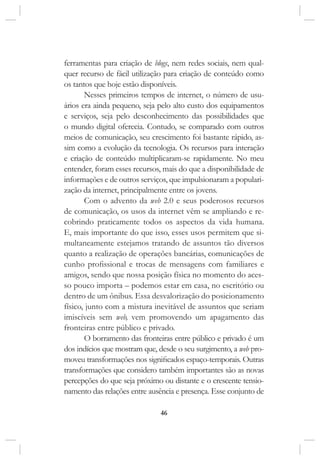 46
ferramentas para criação de blogs, nem redes sociais, nem qual-
quer recurso de fácil utilização para criação de conteúdo como
os tantos que hoje estão disponíveis.
Nesses primeiros tempos de internet, o número de usu-
ários era ainda pequeno, seja pelo alto custo dos equipamentos
e serviços, seja pelo desconhecimento das possibilidades que
o mundo digital oferecia. Contudo, se comparado com outros
meios de comunicação, seu crescimento foi bastante rápido, as-
sim como a evolução da tecnologia. Os recursos para interação
e criação de conteúdo multiplicaram-se rapidamente. No meu
entender, foram esses recursos, mais do que a disponibilidade de
informações e de outros serviços, que impulsionaram a populari-
zação da internet, principalmente entre os jovens.
Com o advento da web 2.0 e seus poderosos recursos
de comunicação, os usos da internet vêm se ampliando e re-
cobrindo praticamente todos os aspectos da vida humana.
E, mais importante do que isso, esses usos permitem que si-
multaneamente estejamos tratando de assuntos tão diversos
quanto a realização de operações bancárias, comunicações de
cunho profissional e trocas de mensagens com familiares e
amigos, sendo que nossa posição física no momento do aces-
so pouco importa – podemos estar em casa, no escritório ou
dentro de um ônibus. Essa desvalorização do posicionamento
físico, junto com a mistura inevitável de assuntos que seriam
imiscíveis sem web, vem promovendo um apagamento das
fronteiras entre público e privado.
O borramento das fronteiras entre público e privado é um
dos indícios que mostram que, desde o seu surgimento, a web pro-
moveu transformações nos significados espaço-temporais. Outras
transformações que considero também importantes são as novas
percepções do que seja próximo ou distante e o crescente tensio-
namento das relações entre ausência e presença. Esse conjunto de
 