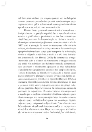 48
telefone, mas também por imagens geradas sob medida pelas
webcams para uma interação interpessoal imediata ou por men-
sagens trocadas pelos aplicativos de mensagens instantâneas
que desencarnam ainda mais a comunicação.
Dentro desse quadro de comunicações instantâneas e
independentes da posição espacial, fica a questão de como
cultivar a paciência e a persistência na era das conexões on-
-line? Esse processo de desvalorização da distância espacial e
da compactação do tempo já estava em curso desde o século
XIX, com a invenção de meios de transporte cada vez mais
velozes, desde o trem até o avião, e recursos de comunicação
que prescindiam de um corpo para transporte da informação,
como o telégrafo, o telefone, o rádio e a TV. Esse fenôme-
no, denominado por Harvey (2001) de compressão espaço-
-temporal, com a internet se potencializa a um grau inédito
até então. Os indivíduos que habitam o mundo contemporâ-
neo valorizam o movimento, aplaudem as altas velocidades
e anseiam pelo apagamento absoluto dos tempos de espera.
Temos dificuldade de reconhecer o passado e muitas vezes
parece impossível planejar o futuro: vivemos um tempo es-
quizofrênico, que só reconhece o presente (Deleuze, 1992). A
crescente presentificação da vida coloca o imperativo do aqui
e do agora como valores supremos, negando as antigas virtu-
des da paciência, da perseverança e da conquista da sabedoria
por meio da experiência. O sujeito virtuoso contemporâneo
é aquele que se desloca com maior velocidade, seja no espaço
físico do corpo, seja no espaço epistêmico do conhecimento,
seja no espaço simbólico dos jogos e das tecnologias digitais,
seja no espaço psíquico da subjetividade. Possivelmente tam-
bém seja uma virtude o deslocamento veloz no espaço emo-
cional dos relacionamentos. Da perseverança para a velocida-
de, tornamo-nos outros e muitas das instituições tradicionais,
 