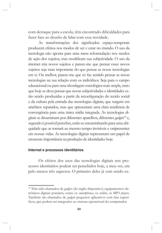 49
com destaque para a escola, têm encontrado dificuldades para
fazer face ao desafio de lidar com essa novidade.
As transformações dos significados espaço-temporais
produzem efeitos nos modos de ser e estar no mundo. O uso da
tecnologia não aponta para uma mera reformulação nos modos
de ação dos sujeitos, mas modificam sua subjetividade. O uso da
internet cria novos sujeitos e parece-me que pensar esses novos
sujeitos seja mais importante do que pensar as novas tecnologias
em si. Ou melhor, parece-me que só faz sentido pensar as novas
tecnologias na sua relação com os indivíduos. Seja para o campo
educacional ou para uma abordagem sociológica mais ampla, creio
que hoje se deva pensar que novas subjetividades e identidades es-
tão sendo produzidas a partir da reconfiguração do tecido social
e da cultura pela entrada das tecnologias digitais, que surgem em
artefatos separados, mas que apresentam uma clara tendência de
convergência para uma única mídia integrada. As tecnologias di-
gitais se disseminam por diferentes aparelhos, diferentes gadgets10
e,
segundo é possível perceber, estão se encaminhando para uma ubi-
quidade que as tornará ao mesmo tempo invisíveis e onipresentes
em nossas vidas. As tecnologias digitais representam um papel de
crescente importância na produção de identidades hoje.
Internet e processos identitários
Os efeitos dos usos das tecnologias digitais nos pro-
cessos identitários podem ser percebidos hoje, a meu ver, em
pelo menos três aspectos. O primeiro deles já vem sendo ex-
10
Têm sido chamados de gadgets (do inglês dispositivo) equipamentos ele-
trônicos digitais portáteis, como os smartphones, os tablets, os MP3 players.
Também são chamados de gadgets pequenos aplicativos com fins especí-
ficos, que podem ser integrados ao sistema operacional do computador.
 