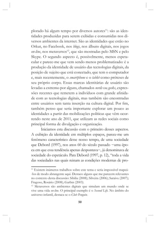 50
plorado há algum tempo por diversos autores11
: são as iden-
tidades produzidas para serem exibidas e consumidas nos di-
versos ambientes da internet. São as identidades que estão no
Orkut, no Facebook, nos blogs, nos álbuns digitais, nos jogos
on-line, nos metaversos12
, que são mostradas pelo MSN e pelo
Skype. O segundo aspecto é, possivelmente, menos espeta-
cular e parece-me que vem sendo menos problematizado: é a
produção da identidade de usuário das tecnologias digitais, da
posição de sujeito que está conectado, que tem o computador
e, mais recentemente, o smartphone e o tablet como próteses de
seu próprio corpo. Essas marcas identitárias de usuário são
levadas a extremo por alguns, chamados nerds ou geeks, expres-
sões recentes que remetem a indivíduos com grande afinida-
de com as tecnologias digitais, mas também são encontradas
entre usuários sem tanta inserção na cultura digital. Por fim,
também penso que seria importante explorar um pouco as
identidades a partir das mobilizações políticas que vêm ocor-
rendo neste ano de 2011, que utilizam as redes sociais como
principal forma de divulgação e organização.
Iniciamos esta discussão com o primeiro desses aspectos.
A exibição da identidade em múltiplos espaços, parece-me um
fenômeno característico desse nosso tempo, de uma sociedade
que Debord (1997), nos anos 60 do século passado −uma épo-
ca em que essa tendência apenas despontava−, já denominava de
sociedade do espetáculo. Para Debord (1997, p. 12), “toda a vida
das sociedades nas quais reinam as condições modernas de pro-
11
Existem inúmeros trabalhos sobre este tema e seria impossível mapeá-
-los de modo abrangente aqui. Destaco alguns que me parecem relevantes
no contexto desta discussão: Sibilia (2008); Silveira (2006); Saraiva (2007);
Fragoso, Rosário (2008); Garbin (2003).
12
Metaversos são ambientes digitais que simulam um mundo onde se
vive uma vida on-line. O principal exemplo é o Second Life. No âmbito do
universo infantil, destaca-se o Club Penguin.
 