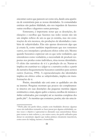 53
encontrar outros que parecem ser como nós, dando uma aparên-
cia de consistência para as nossas identidades. As comunidades
estéticas não pedem fidelidade, não nos impedem de fazermos
outras escolhas e elegermos outras pertenças.
Entretanto, é importante notar que as descrições, de-
clarações e escolhas que fazemos nas redes sociais não são
um simples reflexo de um eu que já existiria, mas são cons-
truções de nós mesmos, são produções de identidades e tam-
bém de subjetividades. Elas não apenas descrevem algo que
já estaria lá, como também impulsionam que nos tornemos
outros, nos interpelam e produzem efeitos sobre nós. Mesmo
quando buscamos expressar um eu que seria verdadeiro, que
entendemos como verdadeiro, a necessidade de produzir res-
postas nos produz como indivíduos, situa nossas identidades.
O efeito das narrativas de si é a produção do eu. Narrar-se
implica em examinar-se e julgar-se: a narrativa avalia e a partir
da narrativa frequentemente buscamos caminhos para sermos
outros (Larrosa, 1994). A espetacularização das identidades
implica em efeitos sobre as subjetividades, implica em trans-
formações de si.
Porém, sinceridade não está entre as qualidades em alta
na internet. Pesquisas mostram que poucos são completamen-
te sinceros em suas descrições: das pequenas mentiras (alguns
centímetros a mais, alguns quilos a menos, escolhas de músicas e
hobbies sofisticados, por exemplo) até as mentiras completas dos
perfis fake15
. As mentiras que contamos, porém, não são uma in-
15
Perfis fakes são perfis falsos, criados com finalidades diversas: algumas
vezes são indivíduos tentando se fazer passar por alguma celebridade, ou-
tras vezes o objetivo é apresentar-se alterando suas características físicas
para tornar-se mais sedutor, e, em outros casos, são perfis utilizados para
deixar no anonimato alguém que realiza práticas eticamente inaceitáveis,
como casos de bullying, racismo e homofobia.
 