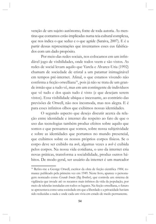 54
venção de um sujeito autônomo, fonte de toda autoria. As men-
tiras que contamos estão implicadas numa teia cultural complexa,
que nos indica o que seduz e o que agride (Saraiva, 2007). E é a
partir dessas representações que inventamos esses eus falsifica-
dos com um dado propósito.
Por meio das redes sociais, nos colocamos em um infin-
dável jogo de visibilidades, onde todos veem e são vistos. As
redes de social levam aquilo que Varela e Alvarez-Uria (1992)
chamam de sociedade de cristal a um patamar inimaginável
em tempos pré-internet. Afinal, o que estamos vivendo não
confirma a ficção orwelliana16
, pois já não se trata de um gran-
de irmão que a tudo vê, mas em um contingente de indivíduos
que vê tudo e dos quais tudo é visto (e que desejam serem
vistos). Essa visibilidade ubíqua e incessante, ao contrário das
previsões de Orwell, não nos incomoda, mas nos alegra. E é
para esses infinitos olhos que exibimos nossas identidades.
O segundo aspecto que desejo discutir acerca da rela-
ção entre identidade e internet diz respeito ao fato de que o
uso das tecnologias também produz efeitos sobre aquilo que
somos e que pensamos que somos, sobre nossa subjetividade
e sobre as identidades que portamos no mundo presencial,
que exibimos sobre os nossos próprios corpos físicos. Se o
corpo deve ser exibido na web, algumas vezes a web é exibida
pelos corpos. Na nossa vida cotidiana, o uso da internet cria
novas práticas, transforma a sociabilidade, produz outros há-
bitos. De modo geral, ser usuário da internet é um marcador
16
Refiro-me a George Orwell, escritor da obra de ficção científica 1984, ro-
mance publicado pela primeira vez em 1949. Neste livro, aparece o persona-
gem nomeado como Grande Irmão (Big Brother), que controla um sistema de
vigilância que invade até os recantos mais ínfimos da vida da população, por
meio de teletelas instaladas em todos os lugares. Na ficção orwelliana, o futuro
se apresentava como uma sociedade em que a liberdade e a privacidade haviam
sido reduzidas a nada e onde cada um vivia em estado de medo permanente.
 