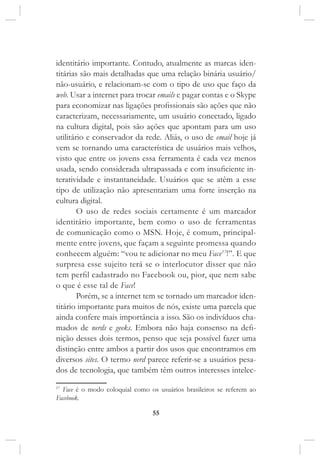 55
identitário importante. Contudo, atualmente as marcas iden-
titárias são mais detalhadas que uma relação binária usuário/
não-usuário, e relacionam-se com o tipo de uso que faço da
web. Usar a internet para trocar emails e pagar contas e o Skype
para economizar nas ligações profissionais são ações que não
caracterizam, necessariamente, um usuário conectado, ligado
na cultura digital, pois são ações que apontam para um uso
utilitário e conservador da rede. Aliás, o uso de email hoje já
vem se tornando uma característica de usuários mais velhos,
visto que entre os jovens essa ferramenta é cada vez menos
usada, sendo considerada ultrapassada e com insuficiente in-
teratividade e instantaneidade. Usuários que se atêm a esse
tipo de utilização não apresentariam uma forte inserção na
cultura digital.
O uso de redes sociais certamente é um marcador
identitário importante, bem como o uso de ferramentas
de comunicação como o MSN. Hoje, é comum, principal-
mente entre jovens, que façam a seguinte promessa quando
conhecem alguém: “vou te adicionar no meu Face17
!”. E que
surpresa esse sujeito terá se o interlocutor disser que não
tem perfil cadastrado no Facebook ou, pior, que nem sabe
o que é esse tal de Face!
Porém, se a internet tem se tornado um marcador iden-
titário importante para muitos de nós, existe uma parcela que
ainda confere mais importância a isso. São os indivíduos cha-
mados de nerds e geeks. Embora não haja consenso na defi-
nição desses dois termos, penso que seja possível fazer uma
distinção entre ambos a partir dos usos que encontramos em
diversos sites. O termo nerd parece referir-se a usuários pesa-
dos de tecnologia, que também têm outros interesses intelec-
17
Face é o modo coloquial como os usuários brasileiros se referem ao
Facebook.
 