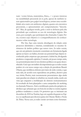 56
tuais −como leitura, matemática, física,...− e pouco interesse
na sociabilidade presencial. Já os geeks, apesar de também se-
rem apaixonados por gadgets tecnológicos, teriam uma sociabi-
lidade ativa tanto em ambientes digitais, quanto em encontros
presenciais, e apresentariam um comportamento “descola-
do”. Mas, de qualquer modo, geeks e nerds se definem pela alta
prioridade que conferem ao uso de tecnologias digitais. São
esses, por exemplo, que participam das chamadas Campus Par-
ties, eventos cujo objetivo é o compartilhamento de conheci-
mentos sobre tecnologia.
Por fim, faço uma terceira abordagem da relação entre
processos identitários e internet, considerando os recentes fe-
nômenos de âmbito político que temos visto. As redes sociais,
que em um primeiro momento consistiam em ferramenta ligada
apenas ao lazer e ao lúdico, tiveram seu potencial logo depois re-
conhecido pelas empresas que passaram a habitá-las, divulgando
produtos e mapeando opiniões. Contudo, até pouco tempo atrás,
seu potencial para intervir nos destinos políticos era quase desco-
nhecido. Creio que um indício da importância que as redes sociais
podem vir a ter nesse campo seja a eleição do presidente Barack
Obama, que mobilizou eleitores por meio de redes sociais, o que
teria sido, de acordo com especialistas em política, decisivo para
sua vitória. Porém, mais recentemente presenciamos algo ainda
mais peculiar em relação às rebeliões no mundo árabe, tendo em
vista que enquanto a mobilização de eleitores norteamericanos
foi resultado de bem planejadas e caras campanhas de marketing,
na chamada Primavera Árabe a mobilização partiu dos próprios in-
divíduos que acharam que era hora de revoltar-se contra regimes
políticos totalitários e cruéis. Os protestos que se iniciaram em
dezembro de 2010 na Tunísia, logo em seguida chegaram ao Egi-
to e se espalharam por diversos países do Oriente Médio e Norte
da África. Nesse caso, as redes sociais serviram como ferramen-
 