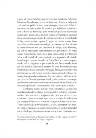 57
ta para alavancar rebeliões que fizeram cair ditaduras. Rebeliões
diferentes daquelas que vimos até hoje: sem líderes, sem ligação
com partidos políticos, sem uma ideologia claramente definida.
Por meio das redes sociais foi possível que indivíduos solitários e
com o desejo de fazer algo para mudar seu país soubessem que
havia outros iguais a eles. As redes sociais serviram para aglutinar
forças dispersas e, por meio do número, mostrar a possibilidade
de fazer uma revolta popular. O papel das redes sociais ficou
especialmente claro no caso do Egito, sendo que um dos ativistas
de maior destaque era um executivo do Google, Wael Ghonim,
que voltou para o país para participar dos protestos18
. As redes
sociais colaboraram, nesse caso, para transformar a política do
país e a identidade de sua população, em especial a identidade
daqueles que estavam lutando na Praça Tahir e em outros pon-
tos do país e chegaram aí por meio da web. Desse modo, creio
que seja possível dizer que a internet foi uma das condições que
tornaram possível a chamada Primavera Árabe, conectando uma
extensa rede de indivíduos, inclusive atravessando fronteiras na-
cionais, fomentando revoltas em diversos países. Evidentemente
que prever o futuro é algo impossível, porém arrisco a pensar que
movimentos como esses que temos visto no Oriente Médio pos-
sam estar apontando uma tendência mais ampla para o futuro.
Conforme muitos autores vêm assinalando, instituições
surgidas na Idade Moderna como partidos políticos e sindica-
tos têm cada vez menos adeptos e são cada vez menos repre-
sentativos. Essas instituições previam a reunião de indivíduos
que compartilhassem as mesmas crenças, valores e objetivos.
Com o avanço do individualismo, do qual a internet é ao mes-
mo tempo uma causa e uma consequência, podemos entender
sua perda de prestígio como um desencaixe em relação às sub-
18
Assista uma palestra de Wael Ghonim sobre a revolta egípcia em http://
www.youtube.com/watch?v=ugzHL4qA0eo.
 