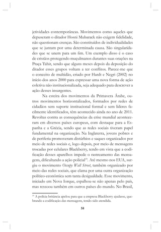 58
jetividades contemporâneas. Movimentos como aqueles que
depuseram o ditador Hosni Mubarack não exigem fidelidade,
não questionam crenças. São constituídos de individualidades
que se juntam por uma determinada causa. São singularida-
des que se unem para um fim. Um exemplo disso é o caso
de cristãos protegendo muçulmanos durantes suas orações na
Praça Tahir, sendo que alguns meses depois da deposição do
ditador esses grupos voltam a ter conflitos. Parece-me que
o conceito de multidão, criado por Hardt e Negri (2002) no
início dos anos 2000 para expressar uma nova forma de ação
coletiva não institucionalizada, seja adequado para descrever a
ação desses insurgentes.
Na esteira dos movimentos da Primavera Árabe, ou-
tros movimentos horizontalizados, formados por redes de
cidadãos sem suporte institucional formal e sem líderes fa-
cilmente identificados, têm acontecido ainda no ano de 2011.
Revoltas contra as consequências da crise mundial acontece-
ram em diversos países europeus, com destaque para a Es-
panha e a Grécia, sendo que as redes sociais tiveram papel
fundamental na organização. Na Inglaterra, jovens pobres e
de periferia promoveram distúrbios e saques organizados por
meio de redes sociais e, logo depois, por meio de mensagens
trocadas por celulares Blackberry, tendo em vista que a codi-
ficação desses aparelhos impede o rastreamento das mensa-
gens, dificultando a ação policial19
. Até mesmo nos EUA, sur-
giu o movimento Occupy Wall Street, também organizado por
meio das redes sociais, que clama por uma outra organização
político-econômica sem tanta desigualdade. Esse movimento,
iniciado em Nova Iorque, espalhou-se não apenas pelo país,
mas ressoou também em outros países do mundo. No Brasil,
19
A polícia britância apelou para que a empresa Blackberry ajudasse, que-
brando a codificação das mensagens, tendo sido atendida.
 