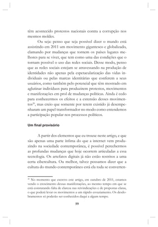 59
têm acontecido protestos nacionais contra a corrupção nos
mesmos moldes.
Ou seja: penso que seja possível dizer o mundo está
assistindo em 2011 um movimento gigantesco e globalizado,
clamando por mudanças que tornem os países lugares me-
lhores para se viver, que tem como uma das condições que o
tornam possível o uso das redes sociais. Desse modo, penso
que as redes sociais estejam se atravessando na produção de
identidades não apenas pela espetacularização das vidas in-
dividuais ou pelas marcas identitárias que conferem a seus
usuários, como também pelo potencial que têm mostrado em
aglutinar indivíduos para produzirem protestos, movimentos
e manifestações em prol de mudanças políticas. Ainda é cedo
para conhecermos os efeitos e a extensão desses movimen-
tos20
, mas creio que somente por terem existido já desempe-
nharam um papel transformador no modo como entendemos
a participação popular nos processos políticos.
Um final provisório
A partir dos elementos que eu trouxe neste artigo, e que
são apenas uma parte ínfima do que a internet vem produ-
zindo na sociedade contemporânea, é possível percebermos
as profundas mudanças que hoje ocorrem articuladas a essa
tecnologia. Os artefatos digitais já não estão restritos a uma
certa cibercultura. Ou melhor, talvez possamos dizer que a
cultura do mundo contemporâneo está ela toda se converten-
20
No momento que escrevo este artigo, em outubro de 2011, estamos
vendo o crescimento dessas manifestações, ao mesmo tempo em que se
está constatando falta de clareza nas reivindicações e de propostas claras,
o que poderá levar os movimentos a um rápido esvaziamento. Os desdo-
bramentos só poderão ser conhecidos daqui a algum tempo.
 