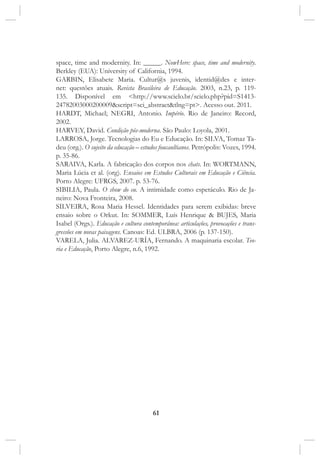 61
space, time and modernity. In: _____. NowHere: space, time and modernity.
Berkley (EUA): University of California, 1994.
GARBIN, Elisabete Maria. Cultur@s juvenis, identid@des e inter-
net: questões atuais. Revista Brasileira de Educação. 2003, n.23, p. 119-
135. Disponível em <http://www.scielo.br/scielo.php?pid=S1413-
24782003000200009&script=sci_abstract&tlng=pt>. Acesso out. 2011.
HARDT, Michael; NEGRI, Antonio. Império. Rio de Janeiro: Record,
2002.
HARVEY, David. Condição pós-moderna. São Paulo: Loyola, 2001.
LARROSA, Jorge. Tecnologias do Eu e Educação. In: SILVA, Tomaz Ta-
deu (org.). O sujeito da educação – estudos foucaultianos. Petrópolis: Vozes, 1994.
p. 35-86.
SARAIVA, Karla. A fabricação dos corpos nos chats. In: WORTMANN,
Maria Lúcia et al. (org). Ensaios em Estudos Culturais em Educação e Ciência.
Porto Alegre: UFRGS, 2007. p. 53-76.
SIBILIA, Paula. O show do eu. A intimidade como espetáculo. Rio de Ja-
neiro: Nova Fronteira, 2008.
SILVEIRA, Rosa Maria Hessel. Identidades para serem exibidas: breve
ensaio sobre o Orkut. In: SOMMER, Luís Henrique & BUJES, Maria
Isabel (Orgs.). Educação e cultura contemporânea: articulações, provocações e trans-
gressões em novas paisagens. Canoas: Ed. ULBRA, 2006 (p. 137-150).
VARELA, Julia. ALVAREZ-URÍA, Fernando. A maquinaria escolar. Teo-
ria e Educação, Porto Alegre, n.6, 1992.
 